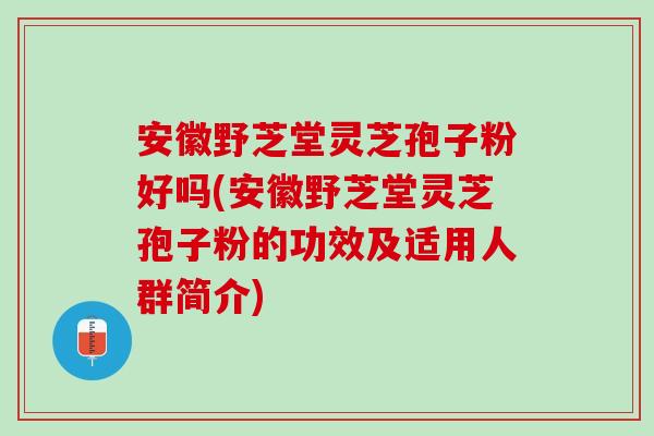 安徽野芝堂灵芝孢子粉好吗(安徽野芝堂灵芝孢子粉的功效及适用人群简介)