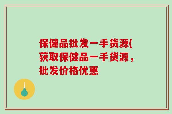 保健品批发一手货源(获取保健品一手货源,批发价格优惠 保健品批发一手货源(获取保健品一手货源,批发价格优惠
