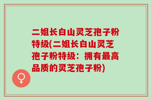 二姐长白山灵芝孢子粉特级(二姐长白山灵芝孢子粉特级：拥有最高品质的灵芝孢子粉)