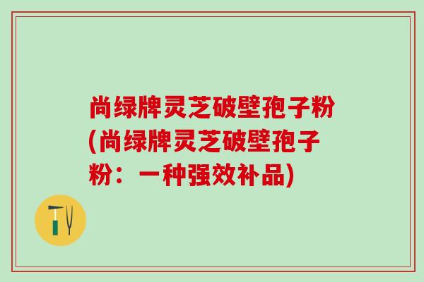 尚绿牌灵芝破壁孢子粉(尚绿牌灵芝破壁孢子粉：一种强效补品)