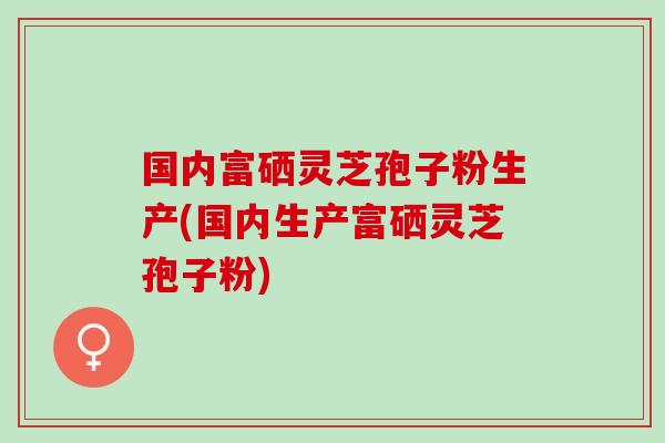 国内富硒灵芝孢子粉生产(国内生产富硒灵芝孢子粉)