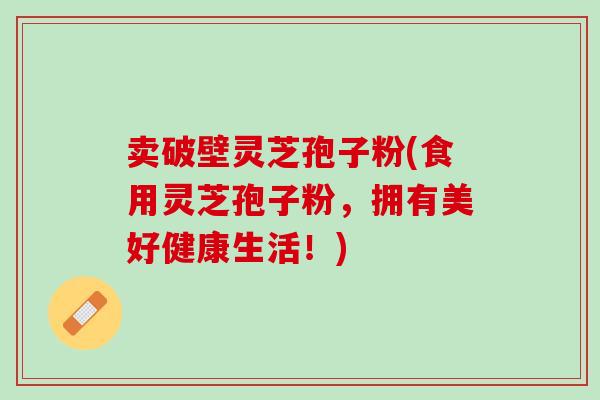 卖破壁灵芝孢子粉(食用灵芝孢子粉，拥有美好健康生活！)