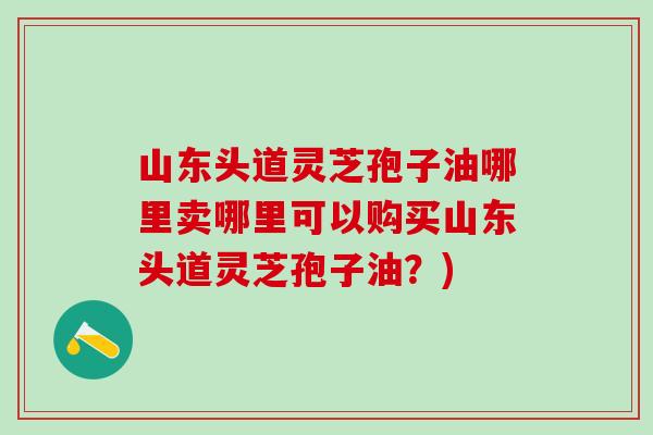 山东头道灵芝孢子油哪里卖哪里可以购买山东头道灵芝孢子油?) 山东头道灵芝孢子油哪里卖哪里可以购买山东头道灵芝孢子油?)