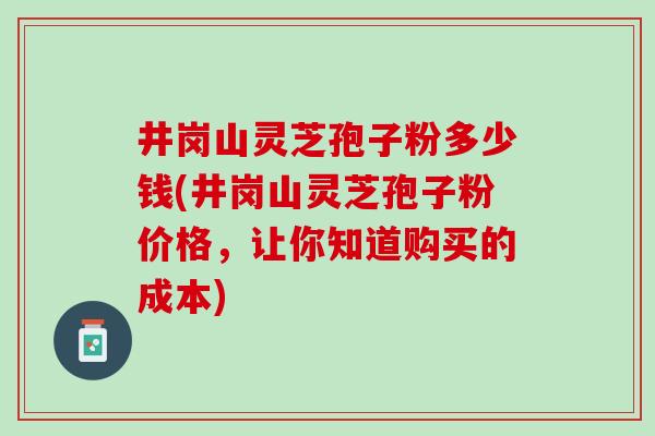 井岗山灵芝孢子粉多少钱(井岗山灵芝孢子粉价格，让你知道购买的成本)