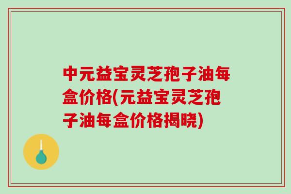 中元益宝灵芝孢子油每盒价格(元益宝灵芝孢子油每盒价格揭晓)