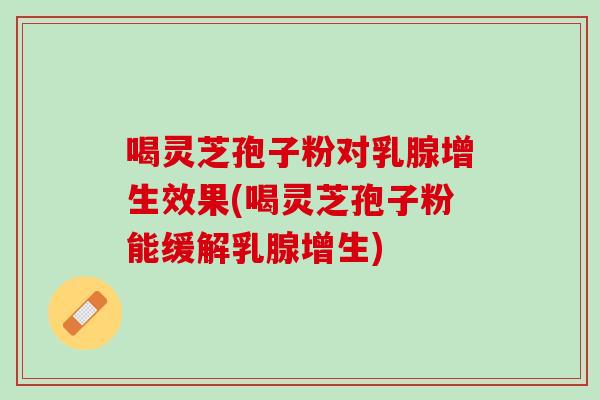 喝灵芝孢子粉对乳腺增生效果(喝灵芝孢子粉能缓解乳腺增生) 喝灵芝孢子粉对乳腺增生效果(喝灵芝孢子粉能缓解乳腺增生)