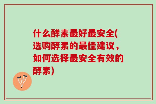 什么酵素最好最安全(选购酵素的最佳建议，如何选择最安全有效的酵素)