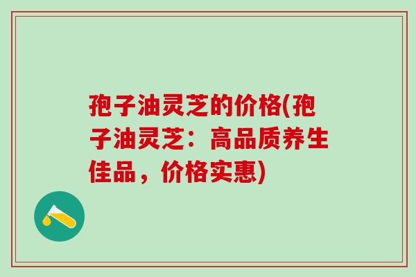 孢子油灵芝的价格(孢子油灵芝:高品质养生佳品,价格实惠) 孢子油灵芝的价格(孢子油灵芝:高品质养生佳品,价格实惠)