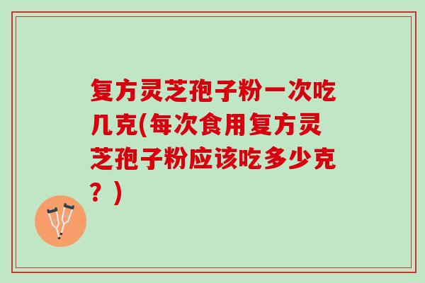 复方灵芝孢子粉一次吃几克(每次食用复方灵芝孢子粉应该吃多少克?) 复方灵芝孢子粉一次吃几克(每次食用复方灵芝孢子粉应该吃多少克?)