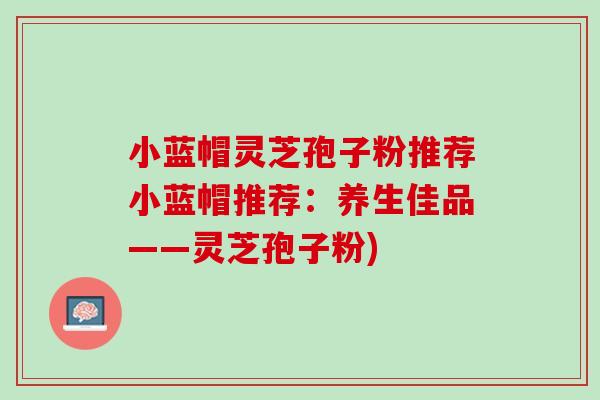 小蓝帽灵芝孢子粉推荐小蓝帽推荐：养生佳品——灵芝孢子粉)