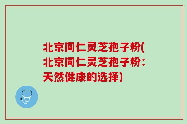 北京同仁灵芝孢子粉(北京同仁灵芝孢子粉：天然健康的选择)