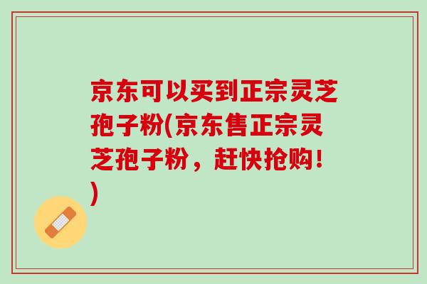 京东可以买到正宗灵芝孢子粉(京东售正宗灵芝孢子粉，赶快抢购！)