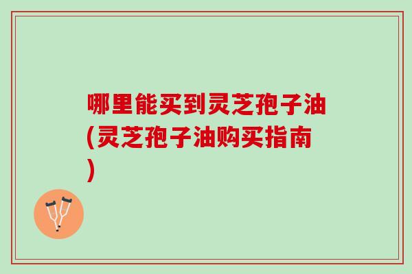 哪里能买到灵芝孢子油(灵芝孢子油购买指南)