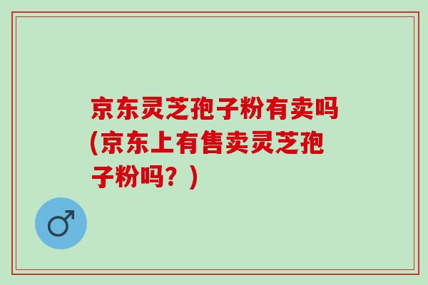 京东灵芝孢子粉有卖吗(京东上有售卖灵芝孢子粉吗？)