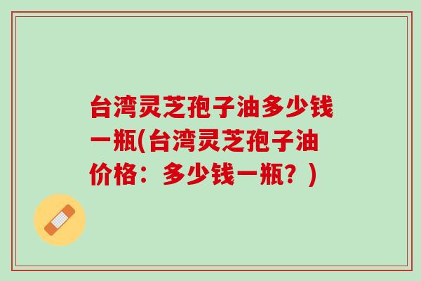 台湾灵芝孢子油多少钱一瓶(台湾灵芝孢子油价格:多少钱一瓶?) 台湾灵芝孢子油多少钱一瓶(台湾灵芝孢子油价格:多少钱一瓶?)