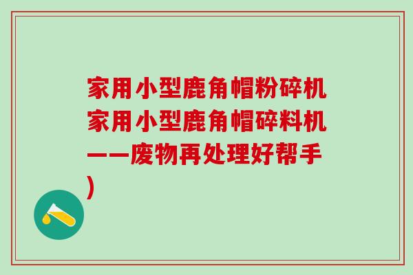 家用小型鹿角帽粉碎机家用小型鹿角帽碎料机——废物再处理好帮手)