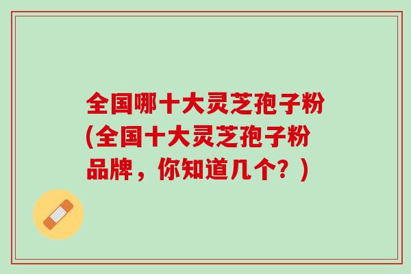 全国哪十大灵芝孢子粉(全国十大灵芝孢子粉品牌，你知道几个？)