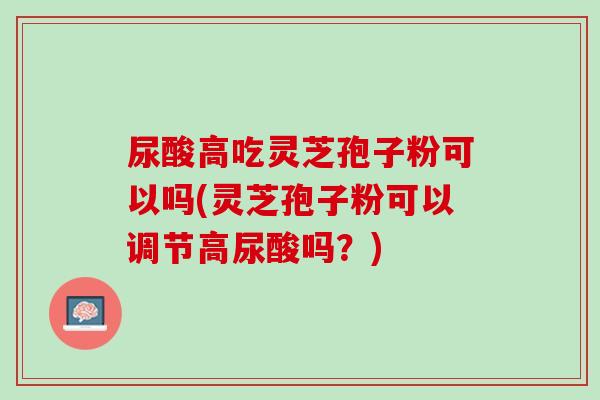 尿酸高吃灵芝孢子粉可以吗(灵芝孢子粉可以调节高尿酸吗？)
