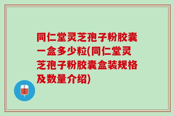 同仁堂灵芝孢子粉胶囊一盒多少粒(同仁堂灵芝孢子粉胶囊盒装规格及数量介绍)
