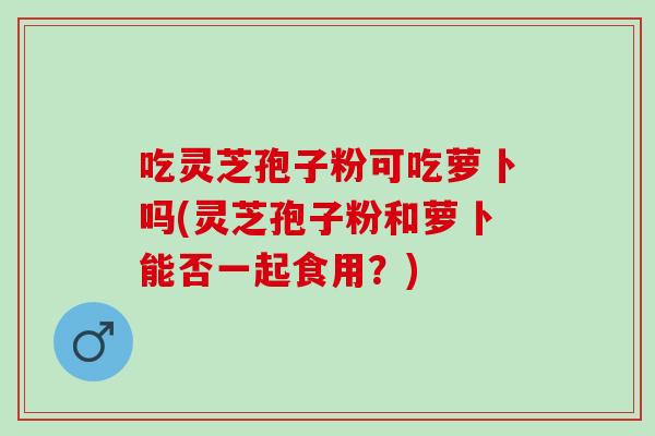 吃灵芝孢子粉可吃萝卜吗(灵芝孢子粉和萝卜能否一起食用？)