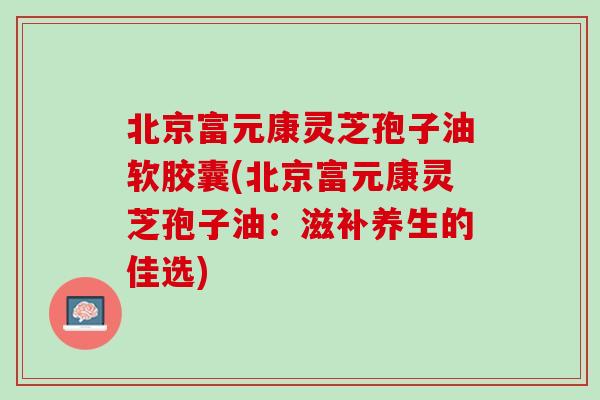 北京富元康灵芝孢子油软胶囊(北京富元康灵芝孢子油：滋补养生的佳选)