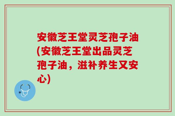 安徽芝王堂灵芝孢子油(安徽芝王堂出品灵芝孢子油，滋补养生又安心)