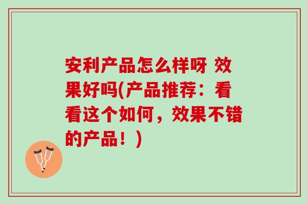 安利产品怎么样呀 效果好吗(产品推荐：看看这个如何，效果不错的产品！)