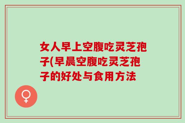 女人早上空腹吃灵芝孢子(早晨空腹吃灵芝孢子的好处与食用方法