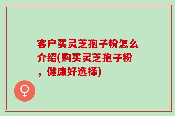 客户买灵芝孢子粉怎么介绍(购买灵芝孢子粉，健康好选择)