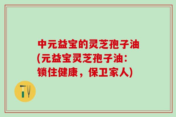 中元益宝的灵芝孢子油(元益宝灵芝孢子油：锁住健康，保卫家人)