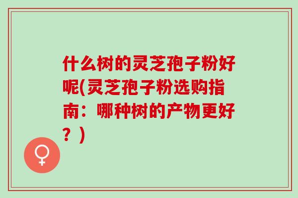 什么树的灵芝孢子粉好呢(灵芝孢子粉选购指南：哪种树的产物更好？)