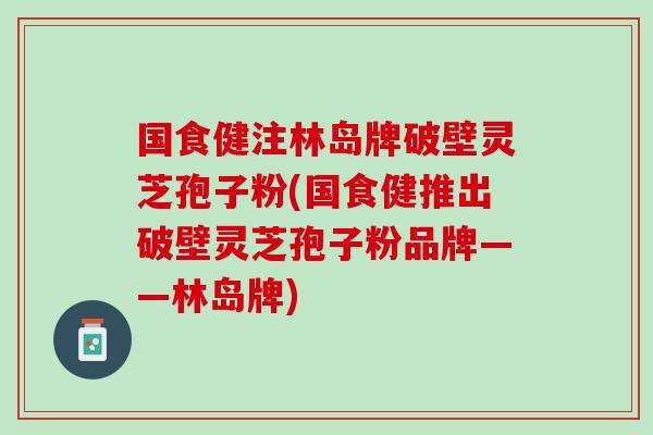 国食健注林岛牌破壁灵芝孢子粉(国食健推出破壁灵芝孢子粉品牌——林岛牌) 国食健注林岛牌破壁灵芝孢子粉(国食健推出破壁灵芝孢子粉品牌——林岛牌)