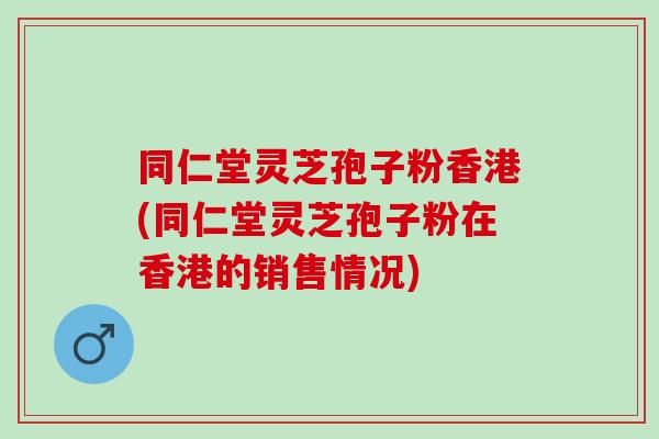 同仁堂灵芝孢子粉香港(同仁堂灵芝孢子粉在香港的销售情况)