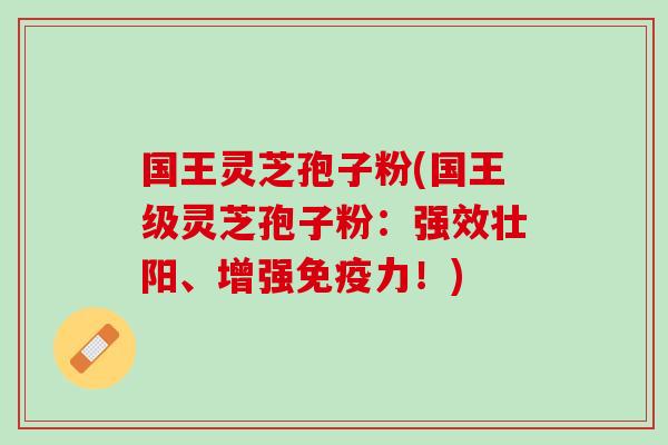 国王灵芝孢子粉(国王级灵芝孢子粉：强效壮阳、增强免疫力！)