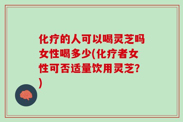 化疗的人可以喝灵芝吗女性喝多少(化疗者女性可否适量饮用灵芝？)