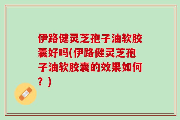 伊路健灵芝孢子油软胶囊好吗(伊路健灵芝孢子油软胶囊的效果如何？)