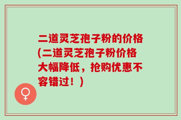 二道灵芝孢子粉的价格(二道灵芝孢子粉价格大幅降低,抢购优惠不容错过!) 二道灵芝孢子粉的价格(二道灵芝孢子粉价格大幅降低,抢购优惠不容错过!)
