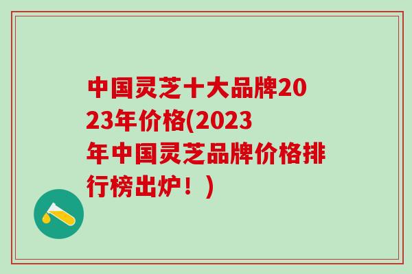 中国灵芝十大品牌2023年价格(2023年中国灵芝品牌价格排行榜出炉！)