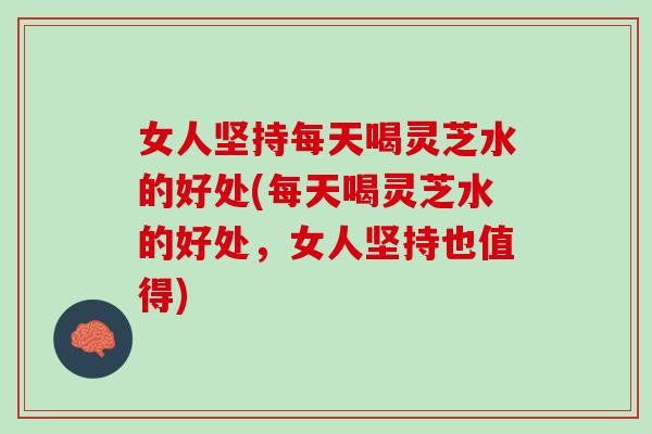 女人坚持每天喝灵芝水的好处(每天喝灵芝水的好处，女人坚持也值得)