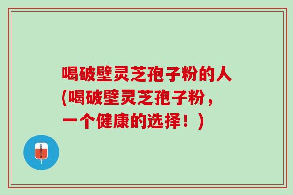 喝破壁灵芝孢子粉的人(喝破壁灵芝孢子粉，一个健康的选择！)