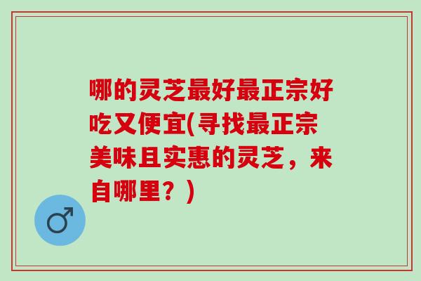 哪的灵芝好正宗好吃又便宜(寻找正宗美味且实惠的灵芝,来自哪里?) 哪的灵芝好正宗好吃又便宜(寻找正宗美味且实惠的灵芝,来自哪里?)