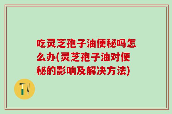 吃灵芝孢子油便秘吗怎么办(灵芝孢子油对便秘的影响及解决方法)