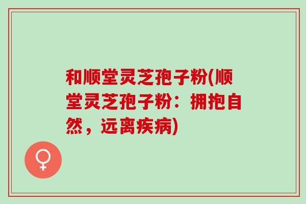 和顺堂灵芝孢子粉(顺堂灵芝孢子粉：拥抱自然，远离疾病)