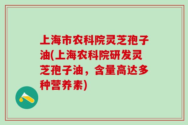 上海市农科院灵芝孢子油(上海农科院研发灵芝孢子油，含量高达多种营养素)