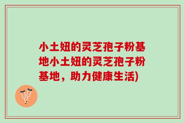 小土妞的灵芝孢子粉基地小土妞的灵芝孢子粉基地，助力健康生活)