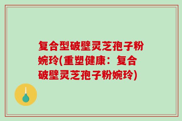 复合型破壁灵芝孢子粉婉玲(重塑健康:复合破壁灵芝孢子粉婉玲) 复合型破壁灵芝孢子粉婉玲(重塑健康:复合破壁灵芝孢子粉婉玲)