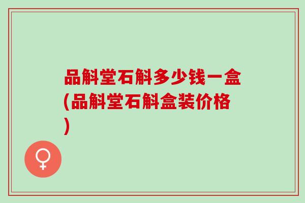 品斛堂石斛多少钱一盒(品斛堂石斛盒装价格)