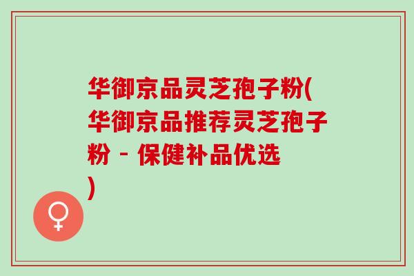 华御京品灵芝孢子粉(华御京品推荐灵芝孢子粉 - 保健补品优选)