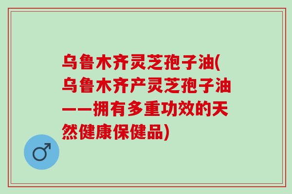 乌鲁木齐灵芝孢子油(乌鲁木齐产灵芝孢子油——拥有多重功效的天然健康保健品)