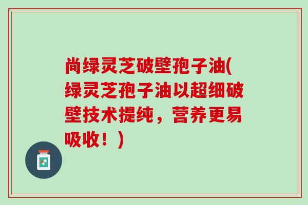 尚绿灵芝破壁孢子油(绿灵芝孢子油以超细破壁技术提纯，营养更易吸收！)